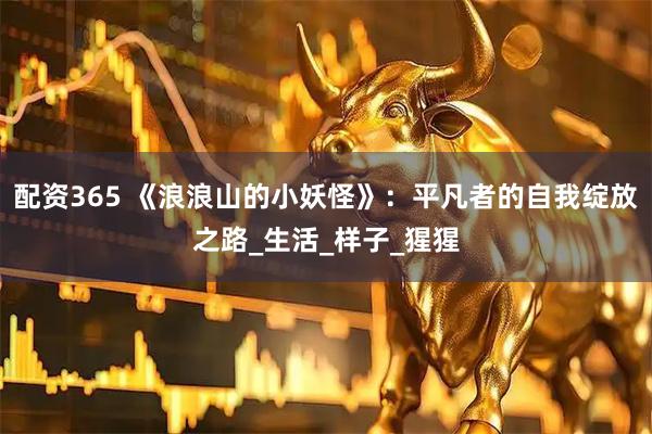 配资365 《浪浪山的小妖怪》：平凡者的自我绽放之路_生活_样子_猩猩