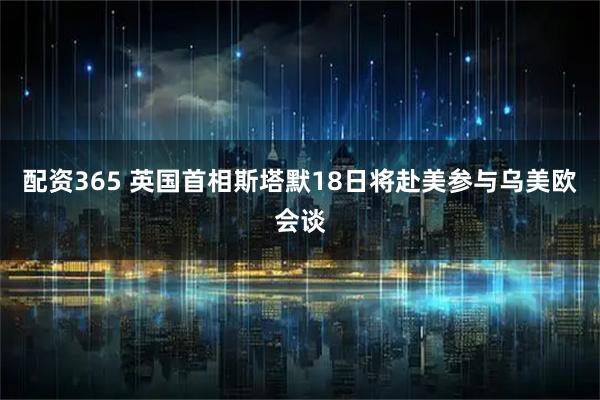 配资365 英国首相斯塔默18日将赴美参与乌美欧会谈