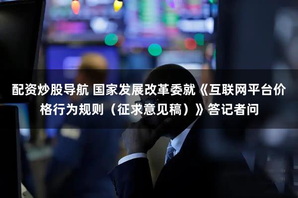 配资炒股导航 国家发展改革委就《互联网平台价格行为规则（征求意见稿）》答记者问