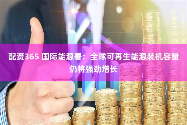 配资365 国际能源署：全球可再生能源装机容量仍将强劲增长