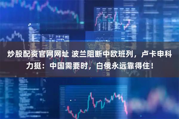 炒股配资官网网址 波兰阻断中欧班列，卢卡申科力挺：中国需要时，白俄永远靠得住！
