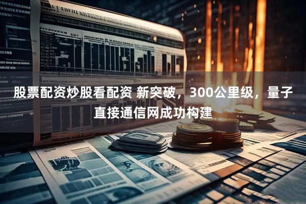 股票配资炒股看配资 新突破，300公里级，量子直接通信网成功构建