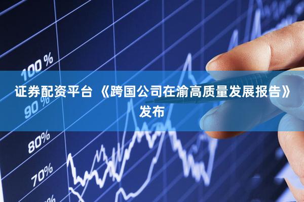 证券配资平台 《跨国公司在渝高质量发展报告》发布