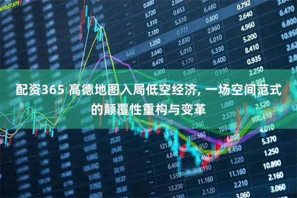 配资365 高德地图入局低空经济, 一场空间范式的颠覆性重构与变革