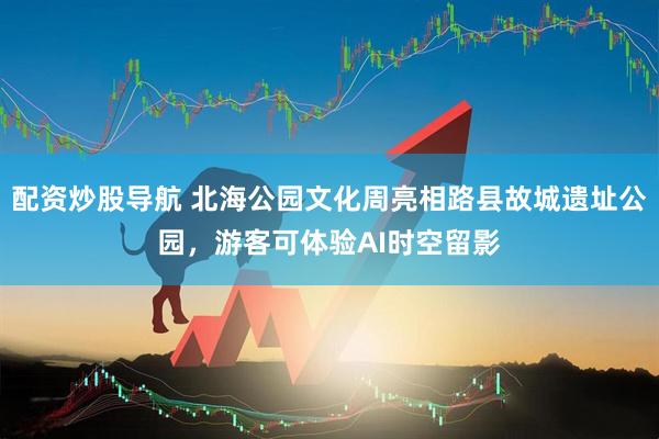 配资炒股导航 北海公园文化周亮相路县故城遗址公园，游客可体验AI时空留影