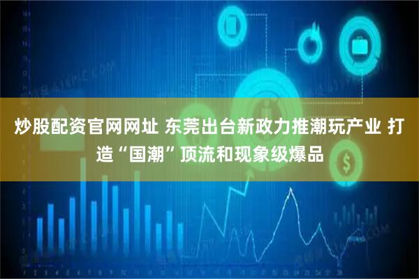 炒股配资官网网址 东莞出台新政力推潮玩产业 打造“国潮”顶流和现象级爆品